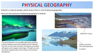PHYSICAL GEOGRAPHY
Iceland is a natural wonder, which means there is a lot of physical geography.
Here are some pictures of physical geography in Iceland:
Glaciers caused by
the cold temperature
in Iceland
Waterfall in Skógar
The Aurora Borealis is an incredible light show caused by
collisions between electrically charged particles released
from the sun that enter the earth’s atmosphere and collide
with gases such as oxygen and nitrogen. The lights are seen
around the magnetic poles of the northern and southern
hemispheres.
 