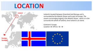 LOCATION
Iceland is located between Greenland and Norway and is
surrounded by the Atlantic Ocean and is part of Europe. The
oceans surrounding Iceland is the Atlantic Ocean, which is in the
surrounds the whole of Iceland, since Iceland is an island.
Continent: Europe
Location: 64 8’N 21 56 W
Europe
location
 