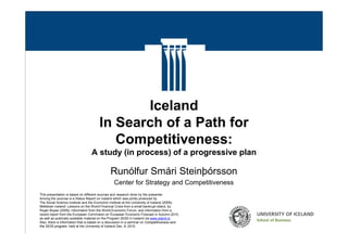 Iceland
                                         In Search of a Path for
                                            Competitiveness:
                                    A study (in process) of a progressive plan

                                                Runólfur Smári Steinþórsson
                                                   Center for Strategy and Competitiveness
  This presentation is based on different sources and research done by the presenter.
  Among the sources is a Status Report on Iceland which was jointly produced by
  The Social Science Institute and the Economic Institute at the University of Iceland (2009);
  Meltdown Iceland: Lessons on the World Financial Crisis from a small bankrupt island, by
  Roger Boyes (2009); information from the World Economic Forum; and information from a
  recent report from the European Commision on European Economic Forecast in Autumn 2010,
  as well as publically available material on the Program 20/20 in Iceland via www.island.is
  Also, there is information that is based on a discussion in a seminar on Competitiveness and
Professor Runolfur Smari Steinthorsson                          Presentation at the MOC Network Cluster Research Workshop,
  the 20/20 program, held at the University of Iceland Dec. 8, 2010.
Iceland – In Search of a Path for Comptetitiveness                   Harvard Business School, Hawes 102, Dec 12, 2010
 