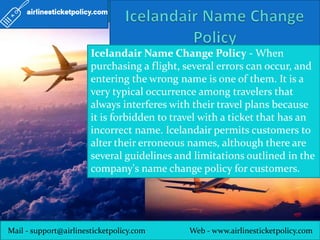 Mail - support@airlinesticketpolicy.com Web - www.airlinesticketpolicy.com
Icelandair Name Change Policy - When
purchasing a flight, several errors can occur, and
entering the wrong name is one of them. It is a
very typical occurrence among travelers that
always interferes with their travel plans because
it is forbidden to travel with a ticket that has an
incorrect name. Icelandair permits customers to
alter their erroneous names, although there are
several guidelines and limitations outlined in the
company's name change policy for customers.
 