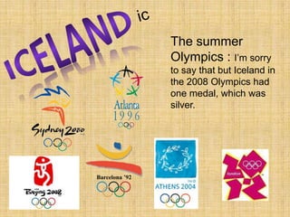 icICELANDThe summer Olympics : I’m sorry to say that but Iceland in the 2008 Olympics had one medal, which was silver.