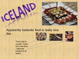 ICELANDApparently Icelandic food is really nice like :,,.Their food is usually  made from sea food , because Iceland is an Island. 