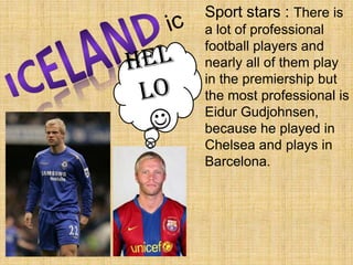 icSport stars : There is a lot of professional football players and nearly all of them play in the premiership but the most professional is Eidur Gudjohnsen, because he played in Chelsea and plays in Barcelona. ICELANDHello