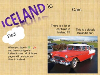 icCars:ICELANDThere is a lot of car hires in Iceland !!!!This is a classic Icelandic car .FactWhen you type in Google and then you type in Icelandic cars  all of those pages will be about car hires in Iceland . 
