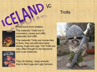 icICELANDTrollsTrolls come from Iceland. The Icelandic Trolls live in mountains, caves and cliffs, especially bird cliffs.The Icelandic Trolls are human-like in form, they are still inhumanly strong, huge and ugly. The Trolls are very often thought to be fearsome and cruel creatures. They do fishing , keep animals they’re like huge and ugly farmers .