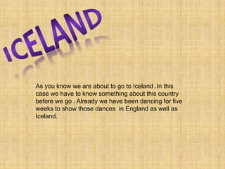 ICELAND As you know we are about to go to Iceland .In this case we have to know something about this country before we go . Already we have been dancing for five weeks to show those dances  in England as well as Iceland. 