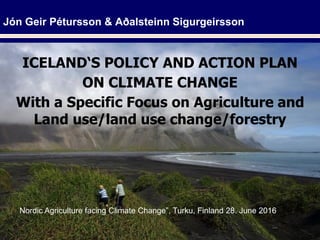 Jón Geir Pétursson & Aðalsteinn Sigurgeirsson
ICELAND‘S POLICY AND ACTION PLAN
ON CLIMATE CHANGE
With a Specific Focus on Agriculture and
Land use/land use change/forestry
Nordic Agriculture facing Climate Change”, Turku, Finland 28. June 2016
 