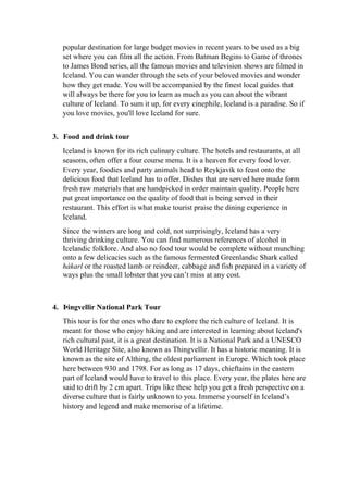 popular destination for large budget movies in recent years to be used as a big
set where you can film all the action. From Batman Begins to Game of thrones
to James Bond series, all the famous movies and television shows are filmed in
Iceland. You can wander through the sets of your beloved movies and wonder
how they get made. You will be accompanied by the finest local guides that
will always be there for you to learn as much as you can about the vibrant
culture of Iceland. To sum it up, for every cinephile, Iceland is a paradise. So if
you love movies, you'll love Iceland for sure.
3. Food and drink tour
Iceland is known for its rich culinary culture. The hotels and restaurants, at all
seasons, often offer a four course menu. It is a heaven for every food lover.
Every year, foodies and party animals head to Reykjavík to feast onto the
delicious food that Iceland has to offer. Dishes that are served here made form
fresh raw materials that are handpicked in order maintain quality. People here
put great importance on the quality of food that is being served in their
restaurant. This effort is what make tourist praise the dining experience in
Iceland.
Since the winters are long and cold, not surprisingly, Iceland has a very
thriving drinking culture. You can find numerous references of alcohol in
Icelandic folklore. And also no food tour would be complete without munching
onto a few delicacies such as the famous fermented Greenlandic Shark called
hákarl or the roasted lamb or reindeer, cabbage and fish prepared in a variety of
ways plus the small lobster that you can’t miss at any cost.
4. Þingvellir National Park Tour
This tour is for the ones who dare to explore the rich culture of Iceland. It is
meant for those who enjoy hiking and are interested in learning about Iceland's
rich cultural past, it is a great destination. It is a National Park and a UNESCO
World Heritage Site, also known as Thingvellir. It has a historic meaning. It is
known as the site of Althing, the oldest parliament in Europe. Which took place
here between 930 and 1798. For as long as 17 days, chieftains in the eastern
part of Iceland would have to travel to this place. Every year, the plates here are
said to drift by 2 cm apart. Trips like these help you get a fresh perspective on a
diverse culture that is fairly unknown to you. Immerse yourself in Iceland’s
history and legend and make memorise of a lifetime.
 