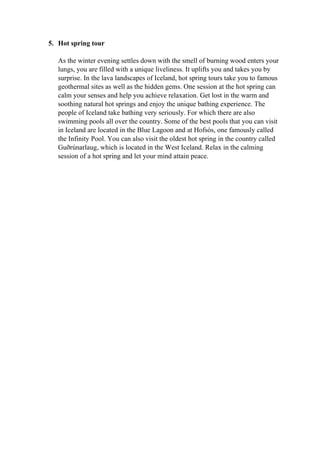 5. Hot spring tour
As the winter evening settles down with the smell of burning wood enters your
lungs, you are filled with a unique liveliness. It uplifts you and takes you by
surprise. In the lava landscapes of Iceland, hot spring tours take you to famous
geothermal sites as well as the hidden gems. One session at the hot spring can
calm your senses and help you achieve relaxation. Get lost in the warm and
soothing natural hot springs and enjoy the unique bathing experience. The
people of Iceland take bathing very seriously. For which there are also
swimming pools all over the country. Some of the best pools that you can visit
in Iceland are located in the Blue Lagoon and at Hofsós, one famously called
the Infinity Pool. You can also visit the oldest hot spring in the country called
Guðrúnarlaug, which is located in the West Iceland. Relax in the calming
session of a hot spring and let your mind attain peace.
 