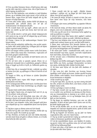 43 Eins og niðjar búmanns farast, ef það kemur ekki upp
og fær ekki regn þitt á réttum tíma. eða ef það kemur of
mikil rigning og spillir því:
44 Svo fer líka maðurinn, sem mótaður er með höndum
þínum, og er kallaður þinn eigin mynd, af því að þú ert
honum líkur, vegna hvers þú hefur skapað allt og líkt
honum við niðja búmanns.
45 Vertu ekki reiður okkur, heldur hlífið lýð þínum og
miskunnaðu þér arfleifð þinni, því að þú ert
miskunnsamur við sköpunarverk þitt.
46 Þá svaraði hann mér og sagði: ,,Hlutir sem eru til
staðar eru nútíðir og það sem koma skal fyrir þá sem
koma skal.
47 Því að þú skortir á að þú getir elskað sköpunarverk
mitt meira en ég, en ég hef oft nálgast þig og að henni,
en aldrei hinum ranglátu.
48 Einnig í þessu ert þú undursamlegur frammi fyrir
hinum hæsta.
49 Þar sem þú auðmýktir sjálfan þig, eins og þér sæmir,
og hefur ekki metið sjálfan þig verðugan þess að hljóta
mikla vegsemd meðal réttlátra.
50 Því að margar miklar eymdir munu verða fyrir þeim,
sem á síðari tíma munu búa í heiminum, vegna þess að
þeir hafa gengið í mikilli hroka.
51 En skil þú sjálfur og leitaðu að dýrð þeirra sem eru
eins og þú.
52 Því að fyrir yður er paradís opnuð, lífsins tré er
gróðursett, komandi tími er undirbúinn, gnægð er tilbúin,
borg er byggð og hvíld er leyfð, já, fullkomin gæska og
viska.
53 Rót hins illa er innsigluð frá þér, veikleiki og mölur
er hulinn fyrir þér, og spillingin er flúin til helvítis til að
gleymast.
54 Sorgin er liðin, og að lokum er sýndur fjársjóður
ódauðleikans.
55 Og spyrðu þess vegna ekki lengur spurninga um
fjölda þeirra sem farast.
56 Því að þegar þeir höfðu farið lausir, fyrirlitu þeir hinn
hæsta, töldu lögmál hans fyrirlitningu og yfirgáfu vegu
hans.
57 Og þeir hafa troðið niður réttláta hans,
58 og sögðu í hjarta sínu, að enginn Guð væri til. já, og
að vita að þeir verða að deyja.
59 Því að eins og hið fyrrnefnda mun taka við yður,
þannig er þorsti og sársauki tilbúinn fyrir þá, því að það
var ekki vilji hans að menn yrðu að engu.
60 En þeir, sem skapaðir verða, hafa saurgaði nafn þess
sem skapaði þá og voru vanþakklátir þeim sem bjó þeim
líf.
61 Og þess vegna er dómur minn nú fyrir hendi.
62 Þetta hef ég ekki sýnt öllum mönnum, heldur þér og
fáum eins og þér. Þá svaraði ég og sagði:
63 Sjá, Drottinn, nú hefur þú sýnt mér fjölda dásemda,
sem þú munt byrja að gjöra á síðustu tímum, en á hvaða
tíma hefur þú ekki sýnt mér.
9. KAFLI
1 Hann svaraði mér þá og sagði: ,,Mældu tímann
vandlega í sjálfum sér, og þegar þú sérð hluta þeirra
tákna, sem ég hef sagt þér áður,
2 Þá munt þú skilja, að það er einmitt sá tími, þar sem
hinn hæsti mun byrja að vitja heimsins, sem hann
skapaði.
3 Því þegar sjást munu jarðskjálftar og uppnám fólksins
í heiminum:
4 Þá munt þú skilja, að Hinn Hæsti talaði um þetta frá
dögum, sem voru á undan þér, allt frá upphafi.
5 Því eins og allt sem til er í heiminum hefur upphaf og
endi og endirinn er augljós.
6 Jafnvel hafa tímar hins hæsta skýrt upphaf í undrum
og kraftmiklum verkum og endir í áhrifum og táknum.
7 Og hver sem hólpinn mun verða og mun geta komist
undan með verkum sínum og trú, sem þér hafið trúað á,
8 Hann mun varðveitast fyrir þessum hættum og sjá
hjálpræði mitt í landi mínu og innan landamæra minna,
því að ég hef helgað þær mér frá upphafi.
9 Þá munu þeir lenda í aumkunarverðu máli, sem nú
hafa misnotað vegi mína, og þeir, sem hafa varpað þeim
burt með illsku, munu búa í kvölum.
10 Því að þeir sem á lífsleiðinni hafa þegið bætur og
þekkja mig ekki.
11 Og þeir sem höfðu andstyggð á lögmáli mínu, meðan
þeir höfðu enn frelsi, og þegar iðrunarstaður var þeim
enn opinn, skildu það ekki, heldur fyrirlitu það.
12 Sá hinn sami hlýtur að vita það eftir dauðann af
sársauka.
13 Og vertu því ekki forvitinn um hvernig hinum
óguðlegu verði refsað og hvenær, heldur spyrðu hvernig
hinir réttlátu verði hólpnir, hvers heimurinn er og fyrir
hvern heimurinn er skapaður.
14 Þá svaraði ég og sagði:
15 Ég hef sagt áður, og tala nú, og mun einnig tala það
hér eftir, að þeir eru miklu fleiri, sem farast, en þeir, sem
hólpnir munu verða.
16 Eins og bylgja er meiri en dropi.
17 Og hann svaraði mér og sagði: Eins og akurinn er,
svo er sæðið. eins og blómin eru, þannig eru líka litirnir;
eins og vinnumaðurinn er, þannig er og verkið; og eins
og bóndinn er sjálfur, svo er og búskapur hans, því að
það var tími heimsins.
18 Og þegar ég undirbjó heiminn, sem enn var ekki
skapaður, til þess að þeir gætu búið í þeim sem nú lifa,
þá talaði enginn gegn mér.
19 Því að þá hlýddu allir, en nú eru siðir þeirra, sem
skapaðir eru í þessum skapaða heimi, spillt af eilífu sæði
og með órannsakanlegu lögmáli.
20 Og ég hugsaði um heiminn, og sjá, það var hætta
vegna þeirra ráða, sem inn í hann komu.
21 Og ég sá það og þyrmdi því mjög og varðveitti mér
vínber úr klasanum og plöntu mikils fólks.
22 Lát þá mannfjöldann farast, sem fæddist til einskis.
og geymi vínber mitt og plöntu mína. því að með miklu
erfiði hef ég fullkomnað það.
23 Samt sem áður, ef þú hættir enn sjö dögum í viðbót,
(en þú skalt ekki fasta í þeim,
 