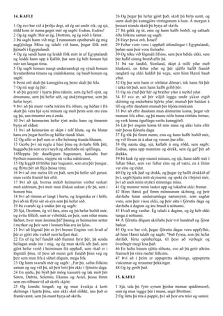 14. KAFLI
1 Og svo bar við á þriðja degi, að ég sat undir eik, og sjá,
rödd kom úr runna gegnt mér og sagði: Esdras, Esdras!
2 Og ég sagði: Hér er ég, Drottinn, og ég stóð á fætur.
3 Þá sagði hann við mig: Í runnanum opinberaði ég mig
augljóslega Móse og talaði við hann, þegar fólk mitt
þjónaði í Egyptalandi.
4 Og ég sendi hann og leiddi fólk mitt út af Egyptalandi
og leiddi hann upp á fjallið, þar sem ég hélt honum hjá
mér um langan tíma.
5 Og sagði honum margt undursamlegt og sýndi honum
leyndardóma tímans og endalokanna. og bauð honum og
sagði:
6 Þessi orð skalt þú kunngjöra og þessi skalt þú fela.
7 Og nú segi ég þér:
8 að þú geymir í hjarta þínu táknin, sem ég hefi sýnt, og
draumana, sem þú hefur séð, og útskýringarnar, sem þú
hefur heyrt.
9 Því að þú munt verða tekinn frá öllum, og héðan í frá
skalt þú vera hjá syni mínum og með þeim sem eru eins
og þú, uns tímarnir eru á enda.
10 Því að heimurinn hefur týnt æsku hans og tímarnir
byrja að eldast.
11 Því að heimurinn er skipt í tólf hluta, og tíu hlutar
hans eru þegar horfin og hálfur tíundi hluti.
12 Og eftir er það sem er eftir helming tíunda hlutans.
13 Gerðu því nú reglu á húsi þínu og ávítaðu fólk þitt,
huggaðu þá sem eru í neyð og afneitaðu nú spillingu,
14Slepptu þér dauðlegum hugsunum, kastaðu burt
byrðum mannsins, slepptu nú veiku náttúrunni,
15 Og leggið til hliðar þær hugsanir, sem eru þér þungar,
og flýttu þér að flýja þessa tíma.
16 Því að enn meira illt en það, sem þú hefur séð gerast,
mun verða framið hér eftir.
17 Því að sjá, hversu mikið heimurinn verður veikari
með aldrinum, því meir mun illskan aukast yfir þá, sem í
honum búa.
18 Því að tíminn er langt í burtu, og leigutaka er í höfn,
því að nú flýtir sér sú sýn sem þú hefur séð.
19 Þá svaraði ég á undan þér og sagði:
20 Sjá, Drottinn, ég vil fara, eins og þú hefur boðið mér,
og ávíta fólkið, sem er viðstödd, en þeir, sem síðar munu
fæðast, hver mun áminna þá? þannig er heimurinn settur
í myrkur og þeir sem í honum búa eru án ljóss.
21 Því að lögmál þitt er því brennt Enginn veit hvað af
þér er gjört eða verkið sem hefjast skal.
22 En ef ég hef fundið náð frammi fyrir þér, þá sendu
heilagan anda inn í mig, og ég mun skrifa allt það, sem
gjört hefur verið í heiminum frá upphafi, sem ritað er í
lögmáli þínu, til þess að menn geti fundið þinn veg og
þeir sem mun lifa á síðari dögum, mega lifa.
23 Og hann svaraði mér og sagði: ,,Far þú, safna fólkinu
saman og seg við þá, að þeir leiti þín ekki í fjörutíu daga.
24 En sjáðu, þú býrð þér mörg kassatré og tak með þér
Sareu, Dabria, Selemíu, Ekanus og Asiel, þessa fimm
sem eru tilbúnir til að skrifa skjótt.
25 Og komdu hingað, og ég mun kveikja á kerti
skilnings í hjarta þínu, sem ekki skal slökkt, uns það er
framkvæmt, sem þú munt byrja að skrifa.
26 Og þegar þú hefur gjört það, skalt þú birta sumt, og
sumt skalt þú kunngjöra vitringunum á laun. Á morgun á
þessari stundu skalt þú byrja að skrifa.
27 Þá gekk ég út, eins og hann hafði boðið, og safnaði
öllu fólkinu saman og sagði:
28 Heyr þessi orð, Ísrael!
29 Feður vorir voru í upphafi útlendingar í Egyptalandi,
þaðan sem þeir voru frelsaðir.
30 Og tóku við lögmáli lífsins, sem þeir héldu ekki, sem
þér hafið einnig brotið eftir þá.
31 Þá var landið, Síonland, skipt á milli yðar með
hlutkesti, en feður yðar og þér sjálfir hafið framið
ranglæti og ekki haldið þá vegu, sem hinn Hæsti bauð
yður.
32 Og þar sem hann er réttlátur dómari, tók hann frá þér
í tæka tíð það, sem hann hafði gefið þér.
33 Og nú eruð þér hér og bræður yðar á meðal yðar.
34 Ef svo er, að þér viljið leggja undir ykkur eigið
skilning og endurbæta hjörtu yðar, munuð þér haldast á
lífi og eftir dauðann munuð þér hljóta miskunn.
35 Því að eftir dauðann mun dómurinn koma, þegar vér
munum lifa aftur, og þá munu nöfn hinna réttlátu birtast,
og verk hinna óguðlegu verða kunngjörð.
36 Lát því enginn koma til mín núna og ekki leita eftir
mér þessa fjörutíu daga.
37 Ég tók þá fimm menn, eins og hann hafði boðið mér,
og við fórum út á akur og vorum þar eftir.
38 Og næsta dag, sjá, kallaði á mig rödd, sem sagði:
Esdras, opna upp munninn og drekk, sem ég gef þér að
drekka.
39 Þá lauk ég upp munni mínum, og sjá, hann náði mér í
fullan bikar, sem var fullur eins og af vatni, en á litinn
var eins og eldur.
40 Og ég tók það og drakk, og þegar ég hafði drukkið af
því, sagði hjarta mitt skynsemi, og speki óx í brjósti mér,
því að andi minn styrkti minningu mína.
41 Og munnur minn laukst upp og lokaðist ekki framar.
42 Hinn Hæsti gaf fimm mönnunum skilning, og þeir
skrifuðu hinar undursamlegu nætursýnir, sem sagðar
voru, sem þeir vissu ekki, og þeir sátu í fjörutíu daga og
skrifuðu á daginn og átu brauð á nóttunni.
43 Hvað mig varðar. Ég talaði á daginn, og ég hélt ekki
tungu á nóttunni.
44 Á fjörutíu dögum skrifuðu þeir tvö hundruð og fjórar
bækur.
45 Og svo bar við, þegar fjörutíu dagar voru uppfylltir,
að hinn Hæsti talaði og sagði: "Það fyrsta, sem þú hefur
skrifað, birtu opinberlega, til þess að verðugir og
óverðugir megi lesa það.
46 En haltu hinum sjötíu síðustu, svo að þú getir aðeins
framselt þá vitra meðal fólksins.
47 Því að í þeim er uppspretta skilnings, uppspretta
viskunnar og straumur þekkingar.
48 Og ég gerði það.
15. KAFLI
1 Sjá, tala þú fyrir eyrum þjóðar minnar spádómsorð,
sem ég mun leggja þér í munn, segir Drottinn:
2 Og láttu þá rita á pappír, því að þeir eru trúir og sannir.
 