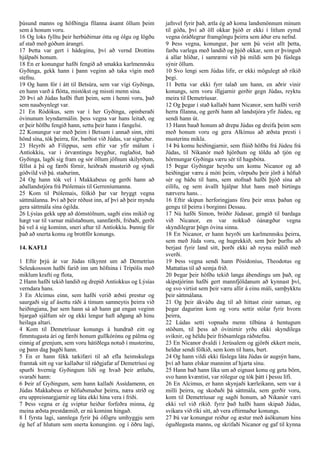 þúsund manns og höfðingja fílanna ásamt öllum þeim
sem á honum voru.
16 Og loks fylltu þeir herbúðirnar ótta og ólgu og lögðu
af stað með góðum árangri.
17 Þetta var gert í hádeginu, því að vernd Drottins
hjálpaði honum.
18 En er konungur hafði fengið að smakka karlmennsku
Gyðinga, gekk hann í þann veginn að taka vígin með
stefnu.
19 Og hann fór í átt til Betsúra, sem var vígi Gyðinga,
en hann varð á flótta, mistókst og missti menn sína.
20 Því að Júdas hafði flutt þeim, sem í henni voru, það
sem nauðsynlegt var.
21 En Ródókus, sem var í her Gyðinga, opinberaði
óvinunum leyndarmálin. þess vegna var hans leitað, og
er þeir höfðu fengið hann, settu þeir hann í fangelsi.
22 Konungur var með þeim í Betsum í annað sinn, rétti
hönd sína, tók þeirra, fór, barðist við Júdas, var sigraður.
23 Heyrði að Filippus, sem eftir var yfir málum í
Antíokkíu, var í örvæntingu beygður, ruglaðist, bað
Gyðinga, lagði sig fram og sór öllum jöfnum skilyrðum,
féllst á þá og færði fórnir, heiðraði musterið og sýndi
góðvild við þá. staðurinn,
24 Og hann tók vel í Makkabeus og gerði hann að
aðallandstjóra frá Ptólemais til Gerreníumanna.
25 Kom til Ptólemais, fólkið þar var hryggt vegna
sáttmálanna. Því að þeir réðust inn, af því að þeir myndu
gera sáttmála sína ógilda.
26 Lýsías gekk upp að dómstólnum, sagði eins mikið og
hægt var til varnar málstaðnum, sannfærði, friðaði, gerði
þá vel á sig kominn, sneri aftur til Antíokkíu. Þannig fór
það að snerta komu og brottför konungs.
14. KAFLI
1 Eftir þrjú ár var Júdas tilkynnt um að Demetríus
Seleukossson hafði farið inn um höfnina í Trípólis með
miklum krafti og flota,
2 Hann hafði tekið landið og drepið Antíokkus og Lýsías
verndara hans.
3 En Alcimus einn, sem hafði verið æðsti prestur og
saurgaði sig af ásettu ráði á tímum samneytis þeirra við
heiðingjana, þar sem hann sá að hann gat engan veginn
bjargað sjálfum sér og ekki lengur haft aðgang að hinu
heilaga altari.
4 Kom til Demetríusar konungs á hundrað eitt og
fimmtugasta ári og færði honum gullkórónu og pálma og
einnig af grenjum, sem voru hátíðlega notuð í musterinu,
og þann dag þagði hann.
5 En er hann fékk tækifæri til að efla heimskulega
framtak sitt og var kallaður til ráðgjafar af Demetríusi og
spurði hvernig Gyðingum liði og hvað þeir ætluðu,
svaraði hann:
6 Þeir af Gyðingum, sem hann kallaði Assídamenn, en
Júdas Makkabeus er höfuðsmaður þeirra, næra stríð og
eru uppreisnargjarnir og láta ekki hina vera í friði.
7 Þess vegna er ég sviptur heiður forfeðra minna, ég
meina æðsta prestdæmið, er nú kominn hingað.
8 Í fyrsta lagi, sannlega fyrir þá ófögru umhyggju sem
ég hef af hlutum sem snerta konunginn. og í öðru lagi,
jafnvel fyrir það, ætla ég að koma landsmönnum mínum
til góða, því að öll okkar þjóð er ekki í litlum eymd
vegna óráðlegrar framgöngu þeirra sem áður eru nefnd.
9 Þess vegna, konungur, þar sem þú veist allt þetta,
farðu varlega með landið og þjóð okkar, sem er þvinguð
á allar hliðar, í samræmi við þá mildi sem þú fúslega
sýnir öllum.
10 Svo lengi sem Júdas lifir, er ekki mögulegt að ríkið
þegi.
11 Þetta var ekki fyrr talað um hann, en aðrir vinir
konungs, sem voru illgjarnir gerðir gegn Júdas, reyktu
meira til Demetríusar.
12 Og þegar í stað kallaði hann Nicanor, sem hafði verið
herra fílanna, og gerði hann að landstjóra yfir Júdeu, og
sendi hann út.
13 Hann bauð honum að drepa Júdas og dreifa þeim sem
með honum voru og gera Alkímus að æðsta presti í
musterinu mikla.
14 Þá komu heiðingjarnir, sem flúið höfðu frá Júdeu frá
Júdas, til Níkanór með hjörðum og töldu að tjón og
hörmungar Gyðinga væru sér til hagsbóta.
15 Þegar Gyðingar heyrðu um komu Nicanor og að
heiðingjar væru á móti þeim, vörpuðu þeir jörð á höfuð
sér og báðu til hans, sem stofnað hafði þjóð sína að
eilífu, og sem ávallt hjálpar hlut hans með birtingu
nærveru hans. .
16 Eftir skipun herforingjans fóru þeir strax þaðan og
gengu til þeirra í borginni Dessau.
17 Nú hafði Símon, bróðir Júdasar, gengið til bardaga
við Nicanor, en var nokkuð óánægður vegna
skyndilegrar þögn óvina sinna.
18 En Nicanor, er hann heyrði um karlmennsku þeirra,
sem með Júda voru, og hugrekkið, sem þeir þurftu að
berjast fyrir land sitt, þorði ekki að reyna málið með
sverði.
19 Þess vegna sendi hann Pósídoníus, Theodotus og
Mattatías til að semja frið.
20 Þegar þeir höfðu tekið langa ábendingu um það, og
skipstjórinn hafði gert mannfjöldanum að kynnast því,
og svo virtist sem þeir væru allir á einu máli, samþykktu
þeir sáttmálana.
21 Og þeir ákváðu dag til að hittast einir saman, og
þegar dagurinn kom og voru settir stólar fyrir hvorn
þeirra,
22 Lúdas setti vopnaða menn tilbúna á hentugum
stöðum, til þess að óvinirnir yrðu ekki skyndilega
sviknir, og héldu þeir friðsamlega ráðstefnu.
23 En Nicanor dvaldi í Jerúsalem og gjörði ekkert mein,
heldur sendi fólkið, sem kom til hans, burt.
24 Og hann vildi ekki fúslega láta Júdas úr augsýn hans,
því að hann elskar manninn af hjarta sínu.
25 Hann bað hann líka um að eignast konu og geta börn,
svo hann kvæntist, var rólegur og tók þátt í þessu lífi.
26 En Alcimus, er hann skynjaði kærleikann, sem var á
milli þeirra, og skoðaði þá sáttmála, sem gerðir voru,
kom til Demetríusar og sagði honum, að Nikanór væri
ekki vel við ríkið. fyrir það hafði hann skipað Júdas,
svikara við ríki sitt, að vera eftirmaður konungs.
27 Þá var konungur reiður og æstur með ásökunum hins
óguðlegasta manns, og skrifaði Nicanor og gaf til kynna
 