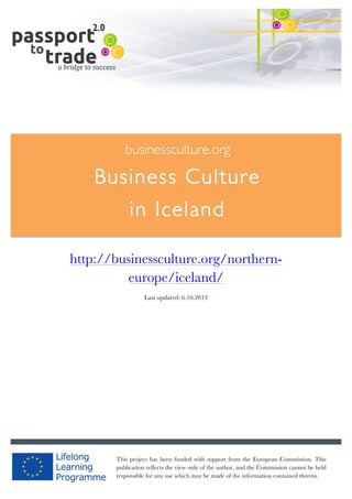  	
  	
  	
  	
  	
  |	
  1	
  

	
  

businessculture.org

Business Culture
in Iceland
	
  

http://businessculture.org/northerneurope/iceland/
Last updated: 6.10.2013

businessculture.org	
  

This project has been funded with support from the European Commission. This
Content	
  Iceland	
  
publication reflects the view only of the author, and the Commission cannot be held
responsible for any use which may be made of the information contained therein.

 