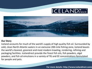 Our Story
Iceland accounts for much of the world’s supply of high quality fish oil. Surrounded by
cold, clean North Atlantic waters in an exclusive 200-mile fishing zone, Iceland boasts
the world’s cleanest, greenest and most modern trawling, rendering, refining and
packaging facilities. Icelandirect provide the finest fish oils, fish powders, algal
powders, and fish oil emulsions in a variety of TG and EE concentrations formulated
for people and pets.
For more details: http://www.icelandirect.com/
 