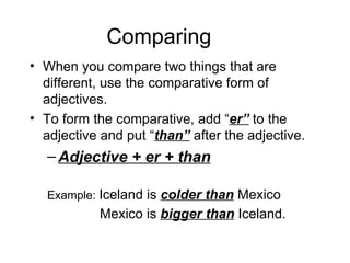 Comparing When you compare two things that are different, use the comparative form of adjectives. To form the comparative, add “ er” to the adjective and put “ than” after the adjective. Adjective + er + than Example: Iceland is colder than Mexico Mexico is bigger than Iceland.