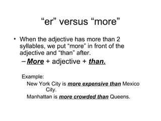 “ er” versus “more” When the adjective has more than 2 syllables, we put “more” in front of the adjective and “than” after. More + adjective + than. Example: New York City is more expensive than Mexico City. Manhattan is more crowded than Queens.