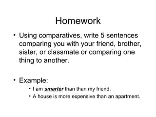 Homework Using comparatives, write 5 sentences comparing you with your friend, brother, sister, or classmate or comparing one thing to another. Example: I am smarter than than my friend. A house is more expensive than an apartment.