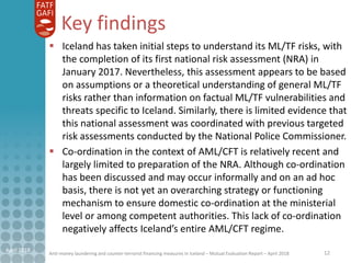 Anti-money laundering and counter-terrorist financing measures in Iceland – Mutual Evaluation Report – April 2018
Key findings
 Iceland has taken initial steps to understand its ML/TF risks, with
the completion of its first national risk assessment (NRA) in
January 2017. Nevertheless, this assessment appears to be based
on assumptions or a theoretical understanding of general ML/TF
risks rather than information on factual ML/TF vulnerabilities and
threats specific to Iceland. Similarly, there is limited evidence that
this national assessment was coordinated with previous targeted
risk assessments conducted by the National Police Commissioner.
 Co-ordination in the context of AML/CFT is relatively recent and
largely limited to preparation of the NRA. Although co-ordination
has been discussed and may occur informally and on an ad hoc
basis, there is not yet an overarching strategy or functioning
mechanism to ensure domestic co-ordination at the ministerial
level or among competent authorities. This lack of co-ordination
negatively affects Iceland’s entire AML/CFT regime.
12April 2018
 