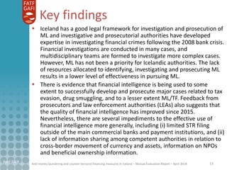 Anti-money laundering and counter-terrorist financing measures in Iceland – Mutual Evaluation Report – April 2018
Key findings
April 2018 13
 Iceland has a good legal framework for investigation and prosecution of
ML and investigative and prosecutorial authorities have developed
expertise in investigating financial crimes following the 2008 bank crisis.
Financial investigations are conducted in many cases, and
multidisciplinary teams are formed to investigate more complex cases.
However, ML has not been a priority for Icelandic authorities. The lack
of resources allocated to identifying, investigating and prosecuting ML
results in a lower level of effectiveness in pursuing ML.
 There is evidence that financial intelligence is being used to some
extent to successfully develop and prosecute major cases related to tax
evasion, drug smuggling, and to a lesser extent ML/TF. Feedback from
prosecutors and law enforcement authorities (LEAs) also suggests that
the quality of financial intelligence has improved since 2015.
Nevertheless, there are several impediments to the effective use of
financial intelligence more generally, including (i) limited STR filing
outside of the main commercial banks and payment institutions, and (ii)
lack of information sharing among competent authorities in relation to
cross-border movement of currency and assets, information on NPOs
and beneficial ownership information.
 