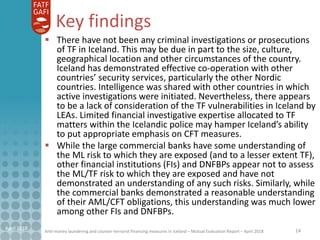 Anti-money laundering and counter-terrorist financing measures in Iceland – Mutual Evaluation Report – April 2018
Key findings
 There have not been any criminal investigations or prosecutions
of TF in Iceland. This may be due in part to the size, culture,
geographical location and other circumstances of the country.
Iceland has demonstrated effective co-operation with other
countries’ security services, particularly the other Nordic
countries. Intelligence was shared with other countries in which
active investigations were initiated. Nevertheless, there appears
to be a lack of consideration of the TF vulnerabilities in Iceland by
LEAs. Limited financial investigative expertise allocated to TF
matters within the Icelandic police may hamper Iceland’s ability
to put appropriate emphasis on CFT measures.
 While the large commercial banks have some understanding of
the ML risk to which they are exposed (and to a lesser extent TF),
other financial institutions (FIs) and DNFBPs appear not to assess
the ML/TF risk to which they are exposed and have not
demonstrated an understanding of any such risks. Similarly, while
the commercial banks demonstrated a reasonable understanding
of their AML/CFT obligations, this understanding was much lower
among other FIs and DNFBPs.
14April 2018
 