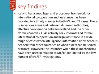 Anti-money laundering and counter-terrorist financing measures in Iceland – Mutual Evaluation Report – April 2018
Key findings
16April 2018
 Iceland has a good legal and procedural framework for
international co-operation and assistance has been
provided in a timely manner in both ML and TF cases. There
is, in various areas and between different authorities,
effective co-operation between Iceland and the other
Nordic countries. LEAs actively seek informal and formal
international co-operation and legal assistance in a wide
range of cases when intelligence, information or evidence is
needed from other countries or when assets can be seized
or frozen. However, the instances when these mechanisms
have been used in relation to ML/TF are limited by the low
number of ML/TF investigations.
 