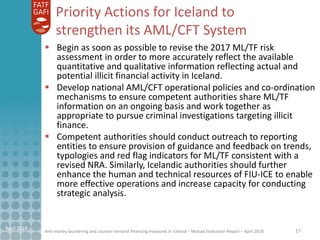 Anti-money laundering and counter-terrorist financing measures in Iceland – Mutual Evaluation Report – April 2018
Priority Actions for Iceland to
strengthen its AML/CFT System
17April 2018
 Begin as soon as possible to revise the 2017 ML/TF risk
assessment in order to more accurately reflect the available
quantitative and qualitative information reflecting actual and
potential illicit financial activity in Iceland.
 Develop national AML/CFT operational policies and co-ordination
mechanisms to ensure competent authorities share ML/TF
information on an ongoing basis and work together as
appropriate to pursue criminal investigations targeting illicit
finance.
 Competent authorities should conduct outreach to reporting
entities to ensure provision of guidance and feedback on trends,
typologies and red flag indicators for ML/TF consistent with a
revised NRA. Similarly, Icelandic authorities should further
enhance the human and technical resources of FIU-ICE to enable
more effective operations and increase capacity for conducting
strategic analysis.
 
