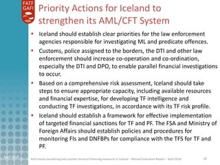 Anti-money laundering and counter-terrorist financing measures in Iceland – Mutual Evaluation Report – April 2018
Priority Actions for Iceland to
strengthen its AML/CFT System
 Iceland should establish clear priorities for the law enforcement
agencies responsible for investigating ML and predicate offences.
 Customs, police assigned to the borders, the DTI and other law
enforcement should increase co-operation and co-ordination,
especially the DTI and DPO, to enable parallel financial investigations
to occur.
 Based on a comprehensive risk assessment, Iceland should take
steps to ensure appropriate capacity, including available resources
and financial expertise, for developing TF intelligence and
conducting TF investigations, in accordance with its TF risk profile.
 Iceland should establish a framework for effective implementation
of targeted financial sanctions for TF and PF. The FSA and Ministry of
Foreign Affairs should establish policies and procedures for
monitoring FIs and DNFBPs for compliance with the TFS for TF and
PF.
18April 2018
 
