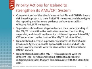 Anti-money laundering and counter-terrorist financing measures in Iceland – Mutual Evaluation Report – April 2018
Priority Actions for Iceland to
strengthen its AML/CFT System
 Competent authorities should ensure that FIs and DNFBPs have a
risk based approach to their AML/CFT measures, and should give
the reporting entities more guidance on how to establish
effective AML/CFT measures.
 Supervisors should take steps to deepen their understanding of
the ML/TF risks within the institutions and sectors that they
supervise, and should implement a risk based approach to AML/
CFT supervision on the basis of the ML/TF risks identified.
 Iceland should increase supervisory resources at the FSA and
Consumer Agency to enable appropriate on-site and off-site
actions commensurate with the risks within the financial and
DNFBP sectors.
 Iceland should assess the ML/TF risks associated with the
different legal persons and should establish appropriate
mitigating measures that are commensurate with the identified
risks.
19April 2018
 