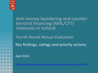 Anti-money laundering and counter-terrorist financing measures in Iceland – Mutual Evaluation Report – April 2018 1
Anti-money laundering and counter-
terrorist financing (AML/CFT)
measures in Iceland
Fourth Round Mutual Evaluation
Key findings, ratings and priority actions
April 2018
http://www.fatf-gafi.org/publications/mutualevaluations/documents/mer-iceland-2018.html
 