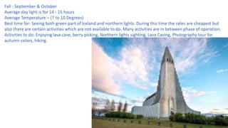 Fall : September & October
Average day light is for 14 - 15 hours
Average Temperature – (7 to 10 Degrees)
Best time for: Seeing both green part of Iceland and northern lights. During this time the rates are cheapest but
also there are certain activities which are not available to do. Many activities are in between phase of operation.
Activities to do: Enjoying lava cave, berry picking, Northern lights sighting, Lava Caving, Photography tour for
autumn colors, hiking.
 