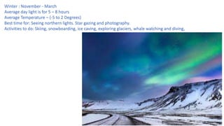 Winter : November - March
Average day light is for 5 – 8 hours
Average Temperature – (-5 to 2 Degrees)
Best time for: Seeing northern lights. Star gazing and photography.
Activities to do: Skiing, snowboarding, ice caving, exploring glaciers, whale watching and diving,
 