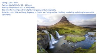 Spring : April - May
Average day light is for 13 – 15 hours
Average Temperature – (0 to 4 Degrees)
Best time for: Seeing northern lights. Star gazing and photography.
Activities to do: Glacier hiking, kayaking in Fjords, Ice Caving and ice climbing, snorkeling and diving between the
continents.
 