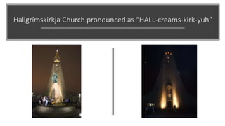 Hallgrímskirkja Church pronounced as “HALL-creams-kirk-yuh”
 