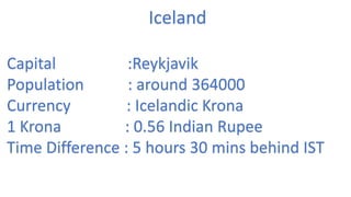 Iceland
Capital :Reykjavik
Population : around 364000
Currency : Icelandic Krona
1 Krona : 0.56 Indian Rupee
Time Difference : 5 hours 30 mins behind IST
 