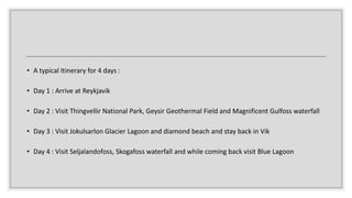 • A typical Itinerary for 4 days :
• Day 1 : Arrive at Reykjavik
• Day 2 : Visit Thingvellir National Park, Geysir Geothermal Field and Magnificent Gulfoss waterfall
• Day 3 : Visit Jokulsarlon Glacier Lagoon and diamond beach and stay back in Vik
• Day 4 : Visit Seljalandofoss, Skogafoss waterfall and while coming back visit Blue Lagoon
 