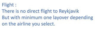 Flight :
There is no direct flight to Reykjavik
But with minimum one layover depending
on the airline you select.
 