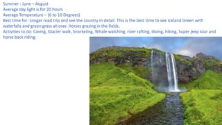 Summer : June – August
Average day light is for 20 hours
Average Temperature – (6 to 10 Degrees)
Best time for: Longer road trip and see the country in detail. This is the best time to see Iceland Green with
waterfalls and green grass all over. Horses grazing in the fields.
Activities to do: Caving, Glacier walk, Snorkeling, Whale watching, river rafting, diving, hiking, Super jeep tour and
horse back riding.
 