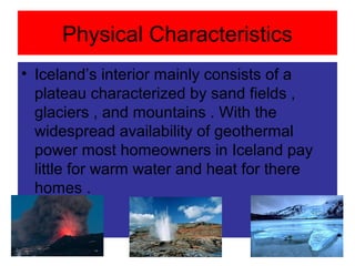 Physical Characteristics
• Iceland’s interior mainly consists of a
plateau characterized by sand fields ,
glaciers , and mountains . With the
widespread availability of geothermal
power most homeowners in Iceland pay
little for warm water and heat for there
homes .
 