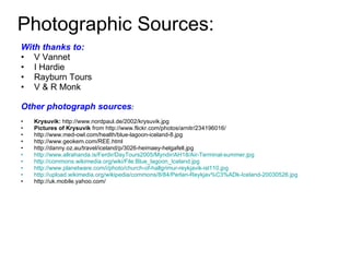 Photographic Sources: With thanks to: V Vannet I Hardie Rayburn Tours V & R Monk Other photograph sources : Krysuvik:  http://www.nordpaul.de/2002/krysuvik.jpg Pictures of Krysuvik  from http://www.flickr.com/photos/arnitr/234196016/  http://www.med-owl.com/health/blue-lagoon-iceland-8.jpg http://www.geokem.com/REE.html http://danny.oz.au/travel/iceland/p/3026-heimaey-helgafell.jpg http://www.allrahanda.is/Ferdir/DayTours2005/Myndir/AH18/Air-Terminal-summer.jpg http://commons.wikimedia.org/wiki/File:Blue_lagoon_Iceland.jpg http://www.planetware.com/i/photo/church-of-hallgrimur-reykjavik-isl110.jpg   http://upload.wikimedia.org/wikipedia/commons/8/84/Perlan-Reykjav%C3%ADk-Iceland-20030526.jpg http://uk.mobile.yahoo.com/ 
