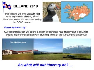 ICELAND 2010 Our accommodation will be the Skallinn guesthouse near Hvollsvöllur in southern Iceland in a tranquil location with stunning views of the surrounding landscape! So what will out itinerary be? ... This fieldtrip will give you with first hand experience of many of the ideas and topics that we cover during the GCSE course. Where will we stay? The Skallin Centre 
