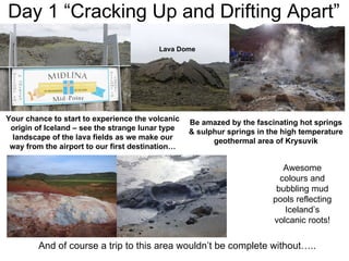 Day 1 “Cracking Up and Drifting Apart” Your chance to start to experience the volcanic origin of Iceland – see the strange lunar type landscape of the lava fields as we make our way from the airport to our first destination… Be amazed by the fascinating hot springs & sulphur springs in the high temperature geothermal area of Krysuvik And of course a trip to this area wouldn’t be complete without….. Awesome colours and bubbling mud pools reflecting Iceland’s volcanic roots! Lava Dome 