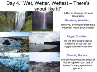 Day 4. “Wet, Wetter, Wettest – There’s snout like it!” The 1973 eruption of Eldfell Fly out to Heimaey! A Day of stunning physical Geography Thundering Waterfalls… Have you ever walked behind a waterfall? Now’s your chance! Rugged Coastline…. We will see classic coastal landforms as we visit the rugged Icelandic coastline Glistening Glaciers… We will visit the glacier snout of Solheimajökull – just one of Iceland’s many spectacular glaciers. 