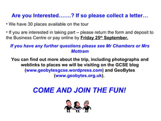 Are you Interested…….? If so please collect a letter… We have 30 places available on the tour  If you are interested in taking part – please return the form and deposit to the Business Centre or pay online by  Friday 25 th  September. If you have any further questions please see Mr Chambers or Mrs Mottram You can find out more about the trip, including photographs and weblinks to places we will be visiting on the GCSE blog ( www.geobytesgcse.wordpress.com ) and GeoBytes ( www.geobytes.org.uk ).  COME AND JOIN THE FUN! 