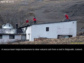 A rescue team helps landowners to clear volcanic ash from a roof in Seljavellir, Iceland. April 18, 2010 Photo: Halldor Kolbeins   