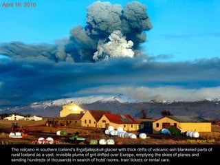 The volcano in southern Iceland's Eyjafjallajokull glacier with thick drifts of volcanic ash blanketed parts of rural Iceland as a vast, invisible plume of grit drifted over Europe, emptying the skies of planes and sending hundreds of thousands in search of hotel rooms, train tickets or rental cars.  April 16, 2010 Photo: Brynjar Gauti  