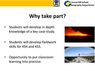 Why take part?
• Students will develop in depth
knowledge of a key case study.
• Students will develop fieldwork
skills for KS4 and KS5.
• Opportunity to put classroom
learning into practise.
Forest Hill School
Geography Department
 