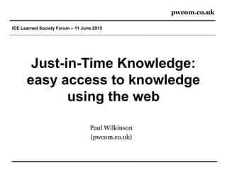 pwcom.co.uk
ICE Learned Society Forum – 11 June 2013
Just-in-Time Knowledge:
easy access to knowledge
using the web
Paul Wilkinson
(pwcom.co.uk)
 