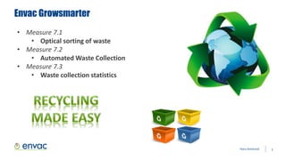 Envac Growsmarter
3Hans Anebreid
• Measure 7.1
• Optical sorting of waste
• Measure 7.2
• Automated Waste Collection
• Measure 7.3
• Waste collection statistics
 