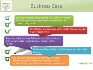Business Case
iCE


           Bespoke similar tool development costs 200% more Or out
           of the box you have to have dozens of drop downs for
           content categorisation.

                         ICE is Flexible and adaptable to the rapidly changing needs
                         of your model office.

 Seem less to the end user. Enhanced end user experience
 with recommended related content, relevant search
 results.

                            Can be used for multiple complex taxonomies with single
                            license.

      Time saving in classification of information, content
      , documents, spreadsheets and other digital assets.
      Metadata driven approach for your content and websites.
 