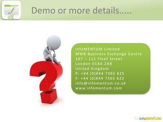 Demo or more details.....
iCE




                 infoMENTUM Limited
                 M W B B u s i n e s s E xc h a n g e C e n t r e
                 107 – 111 Fleet Street
                 London EC4A 2AB
                 United Kingdom
                 P: +44 (0)844 7365 625
                 F: +44 (0)844 7365 622
                 info@infomentum.co.uk
                 w w w. i n f o m e n t u m . c o m
 